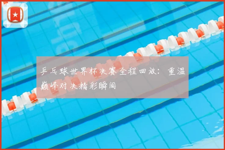 乒乓球世界杯决赛全程回放：重温巅峰对决精彩瞬间