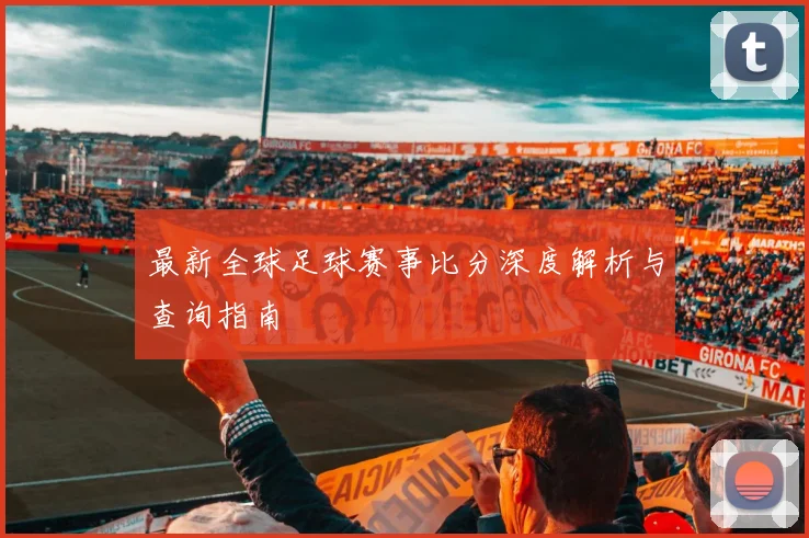最新全球足球赛事比分深度解析与查询指南