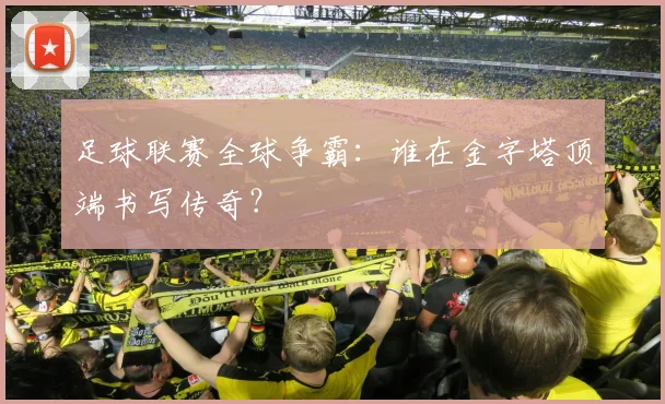 足球联赛全球争霸：谁在金字塔顶端书写传奇？