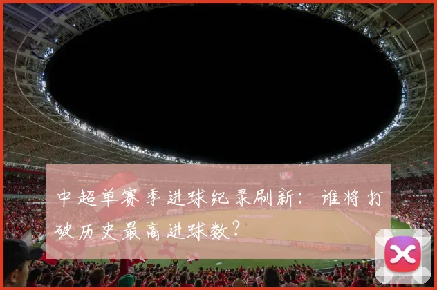 中超单赛季进球纪录刷新：谁将打破历史最高进球数？